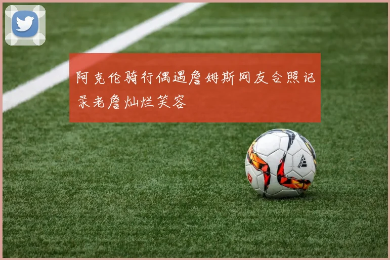 阿克伦骑行偶遇詹姆斯网友合照记录老詹灿烂笑容