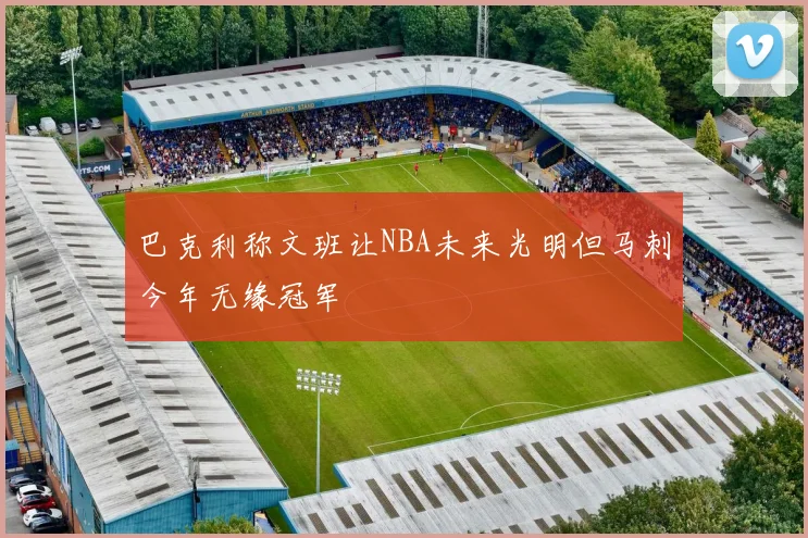 巴克利称文班让NBA未来光明但马刺今年无缘冠军
