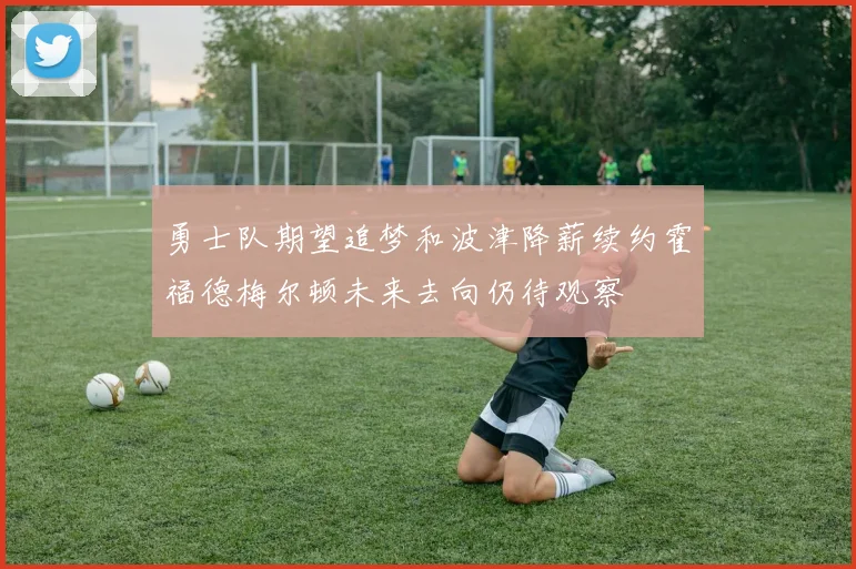 勇士队期望追梦和波津降薪续约霍福德梅尔顿未来去向仍待观察