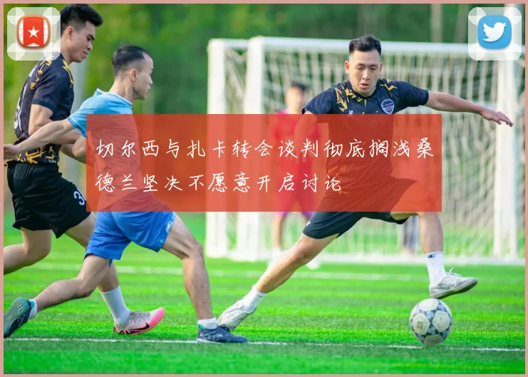 切尔西与扎卡转会谈判彻底搁浅桑德兰坚决不愿意开启讨论