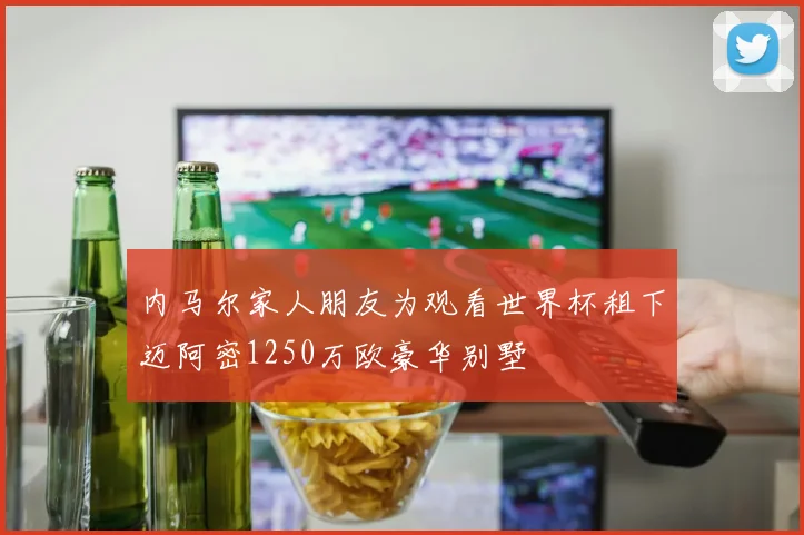 内马尔家人朋友为观看世界杯租下迈阿密1250万欧豪华别墅