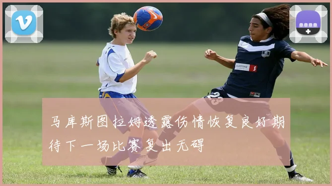 马库斯图拉姆透露伤情恢复良好期待下一场比赛复出无碍