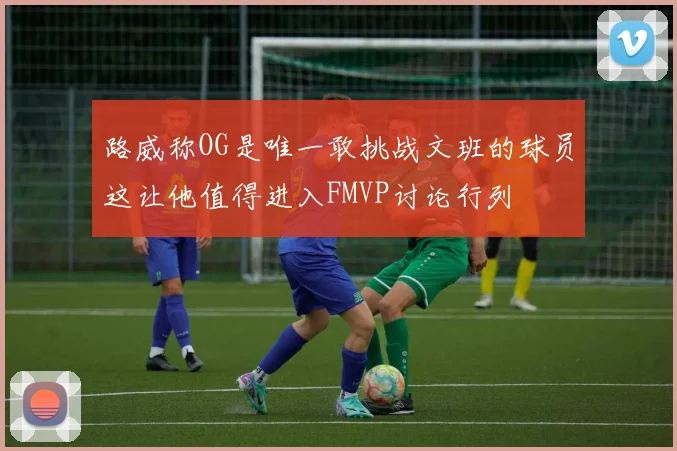 路威称OG是唯一敢挑战文班的球员这让他值得进入FMVP讨论行列