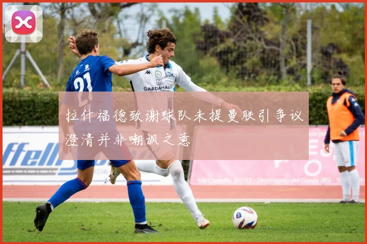 拉什福德致谢球队未提曼联引争议澄清并非嘲讽之意