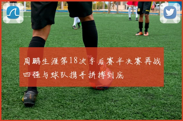 周鹏生涯第18次季后赛半决赛再战四强与球队携手拼搏到底