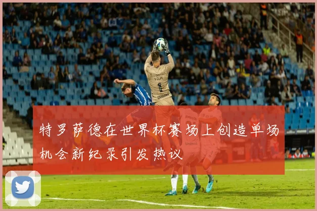 特罗萨德在世界杯赛场上创造单场机会新纪录引发热议