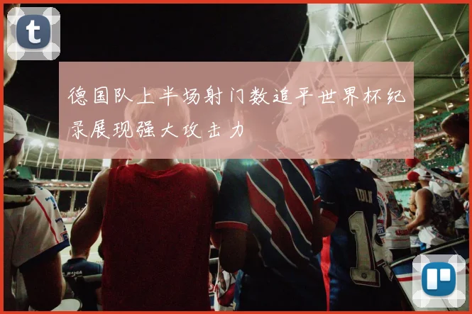 德国队上半场射门数追平世界杯纪录展现强大攻击力