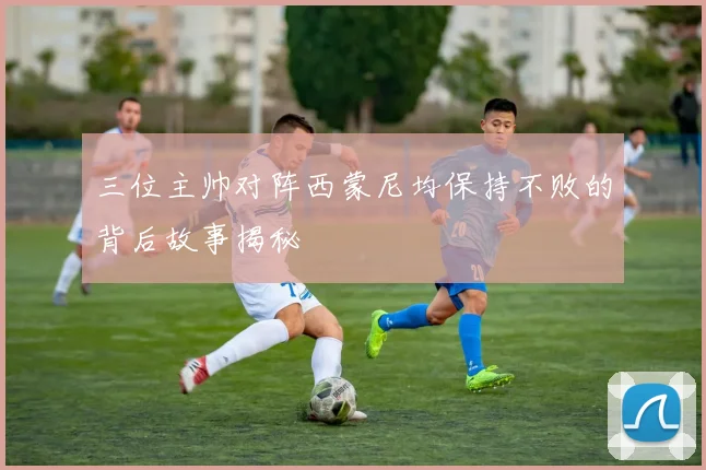 三位主帅对阵西蒙尼均保持不败的背后故事揭秘