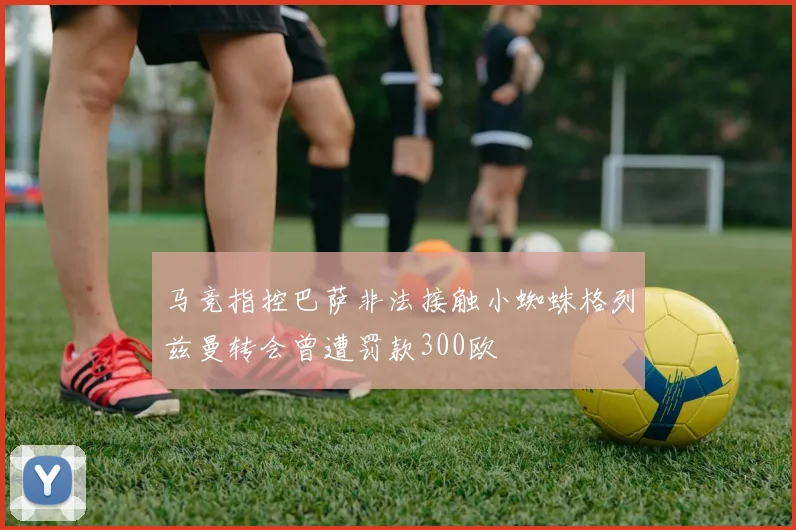 马竞指控巴萨非法接触小蜘蛛格列兹曼转会曾遭罚款300欧