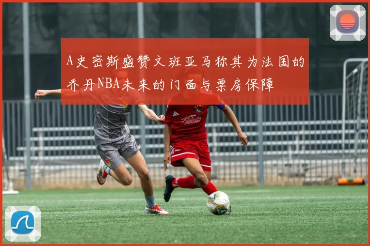 A史密斯盛赞文班亚马称其为法国的乔丹NBA未来的门面与票房保障
