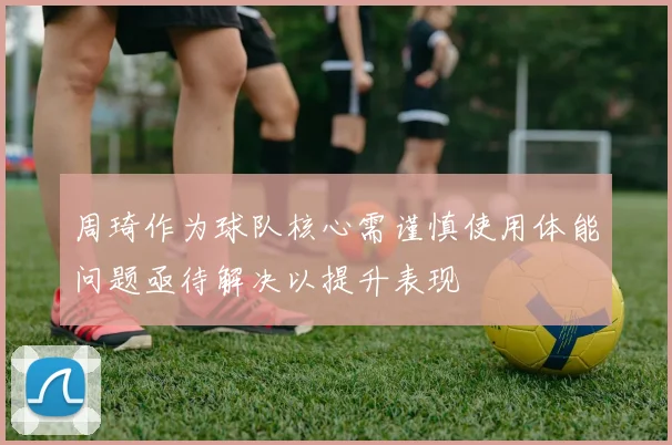 周琦作为球队核心需谨慎使用体能问题亟待解决以提升表现