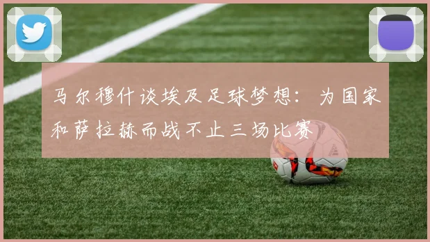 马尔穆什谈埃及足球梦想：为国家和萨拉赫而战不止三场比赛