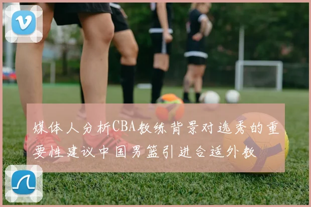 媒体人分析CBA教练背景对选秀的重要性建议中国男篮引进合适外教