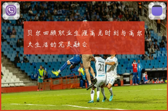 贝尔回顾职业生涯高光时刻与高尔夫生活的完美融合