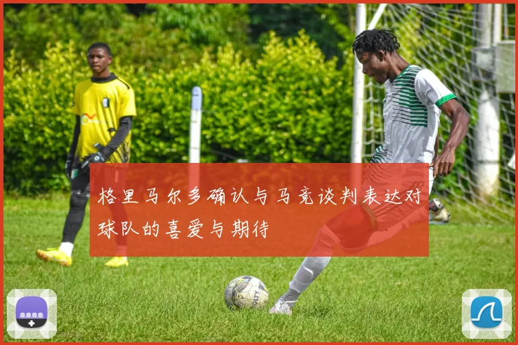 格里马尔多确认与马竞谈判表达对球队的喜爱与期待