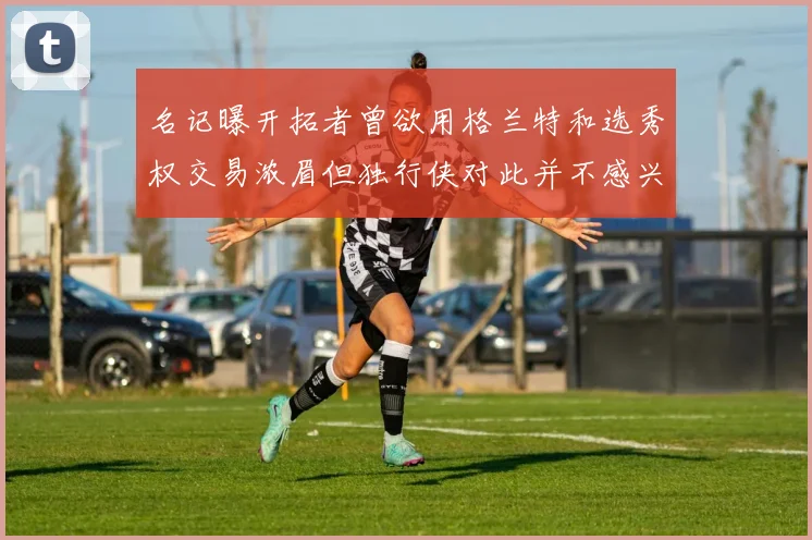 名记曝开拓者曾欲用格兰特和选秀权交易浓眉但独行侠对此并不感兴趣
