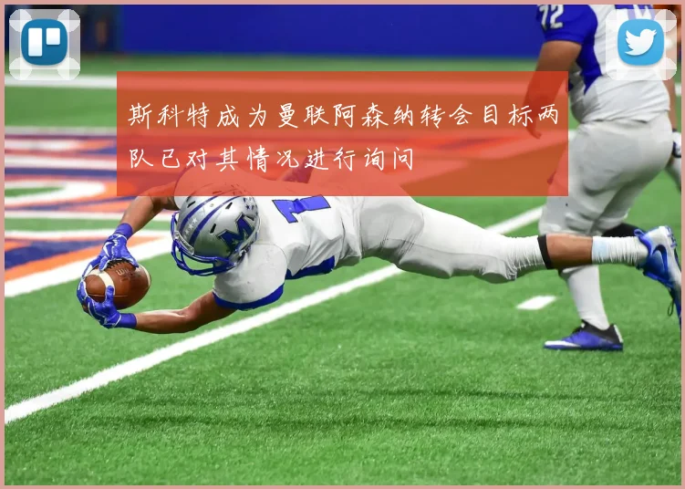 斯科特成为曼联阿森纳转会目标两队已对其情况进行询问