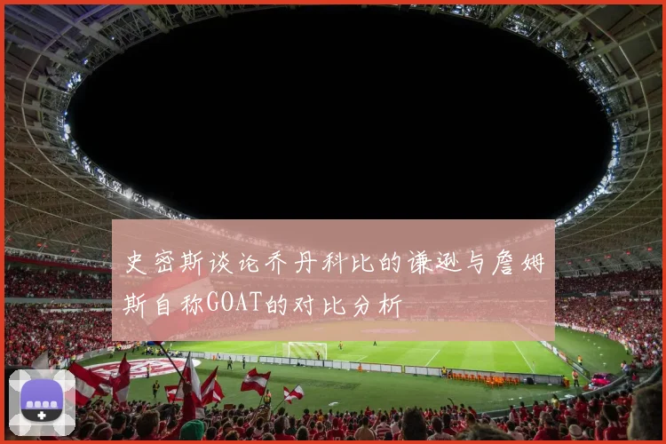 史密斯谈论乔丹科比的谦逊与詹姆斯自称GOAT的对比分析