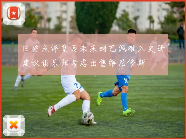 旧将点评皇马未来姆巴佩难入史册建议俱乐部考虑出售维尼修斯