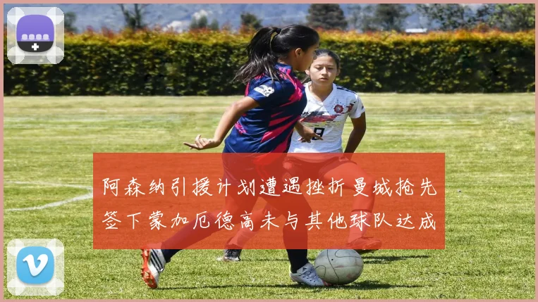 阿森纳引援计划遭遇挫折曼城抢先签下蒙加厄德高未与其他球队达成协议