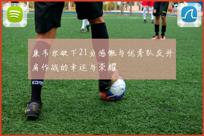 康韦尔砍下21分感慨与优秀队友并肩作战的幸运与荣耀