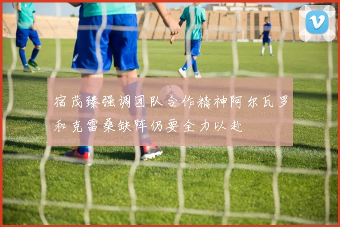 宿茂臻强调团队合作精神阿尔瓦罗和克雷桑缺阵仍要全力以赴