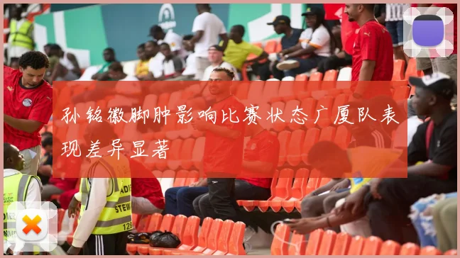 孙铭徽脚肿影响比赛状态广厦队表现差异显著