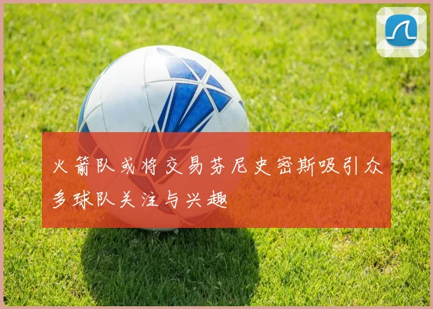 火箭队或将交易芬尼史密斯吸引众多球队关注与兴趣