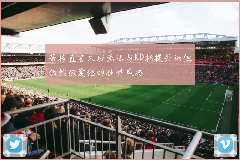 蒂格直言文班无法与KD相提并论但仍然热爱他的独特风格