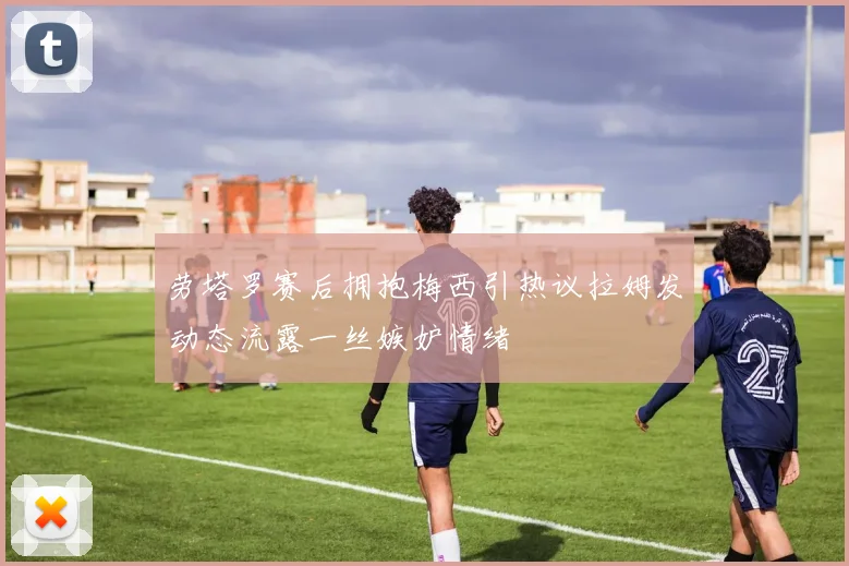 劳塔罗赛后拥抱梅西引热议拉姆发动态流露一丝嫉妒情绪