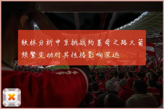 铁林分析申京挑战约基奇之路火箭频繁变动对其性格影响深远
