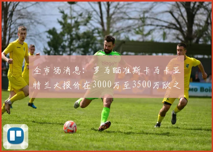 全市场消息：罗马瞄准斯卡马卡亚特兰大报价在3000万至3500万欧之间
