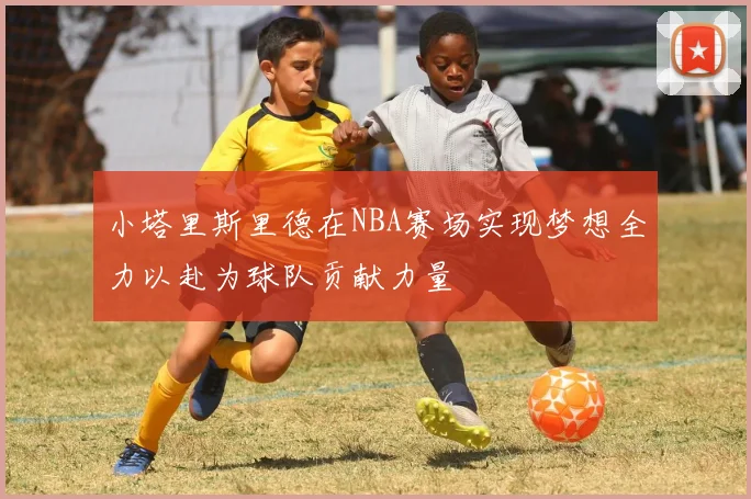 小塔里斯里德在NBA赛场实现梦想全力以赴为球队贡献力量