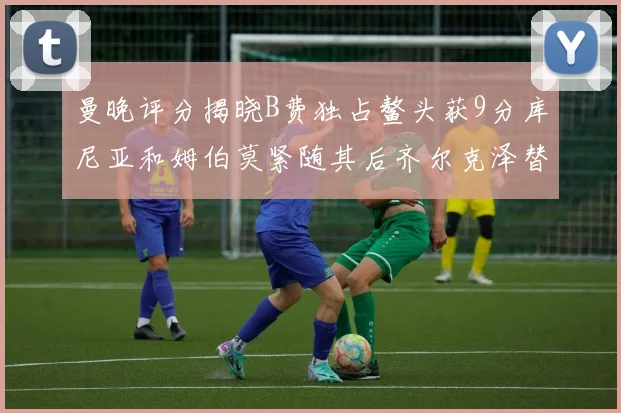 曼晚评分揭晓B费独占鳌头获9分库尼亚和姆伯莫紧随其后齐尔克泽替补仅得5分